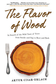 Title: The Flavor of Wood: In Search of the Wild Taste of Trees from Smoke and Sap to Root and Bark, Author: Artur Cisar-Erlach