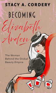 Title: Becoming Elizabeth Arden: The Woman Behind the Global Beauty Empire, Author: Stacy A. Cordery