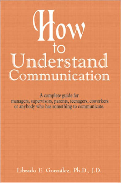 How to Understand Communication: A complete guide for managers, supervisors, parents, teenagers, coworkers or anybody who has something to communicate.