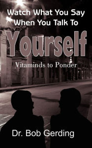 Title: Watch What You Say When You Talk To Yourself: Vitaminds to Ponder, Author: Dr. Bob Gerding
