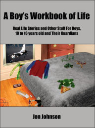 Title: A Boy's Workbook of Life: Real Life Stories and Other Stuff For Boys, 10 to 16 years old and Their Guardians, Author: Jon Johnson