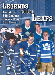 Title: Legends Of the Leafs: Toronto's 200 Greatest Hockey Heroes, Author: Bruce Meharg