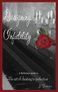 Title: Designing Infidelity: A Reference Guide to the Art of Cheating to Perfection, Author: J Frances
