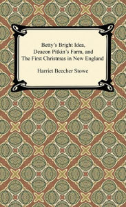 Title: Betty's Bright Idea, Deacon Pitkin's Farm, and The First Christmas in New England, Author: Harriet Beecher Stowe