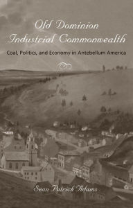 Title: Old Dominion, Industrial Commonwealth: Coal, Politics, and Economy in Antebellum America, Author: Sean Patrick Adams