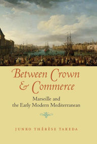 Title: Between Crown and Commerce: Marseille and the Early Modern Mediterranean, Author: Junko Thérèse Takeda