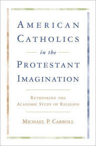 Title: American Catholics in the Protestant Imagination: Rethinking the Academic Study of Religion, Author: Michael P. Carroll