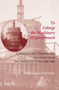 Title: To Enlarge the Machinery of Government: Congressional Debates and the Growth of the American State, 1858-1891, Author: Williamjames Hull Hoffer