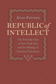 Title: Republic of Intellect: The Friendly Club of New York City and the Making of American Literature, Author: Bryan Waterman