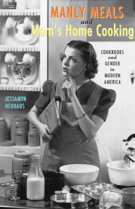 Title: Manly Meals and Mom's Home Cooking: Cookbooks and Gender in Modern America, Author: Jessamyn Neuhaus