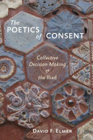 Title: The Poetics of Consent: Collective Decision Making and the Iliad, Author: David F. Elmer