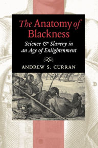 Title: The Anatomy of Blackness: Science and Slavery in an Age of Enlightenment, Author: Andrew S. Curran