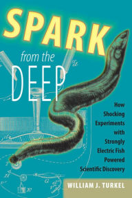 Title: Spark from the Deep: How Shocking Experiments with Strongly Electric Fish Powered Scientific Discovery, Author: William J. Turkel