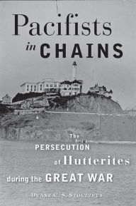 Title: Pacifists in Chains: The Persecution of Hutterites during the Great War, Author: Duane C. S. Stoltzfus