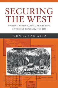 Title: Securing the West: Politics, Public Lands, and the Fate of the Old Republic, 1785-1850, Author: John R. Van Atta