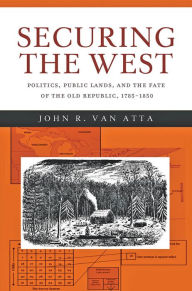 Title: Securing the West: Politics, Public Lands, and the Fate of the Old Republic, 1785-1850, Author: John R. van Van Atta