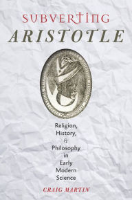 Title: Subverting Aristotle: Religion, History, and Philosophy in Early Modern Science, Author: Craig Martin