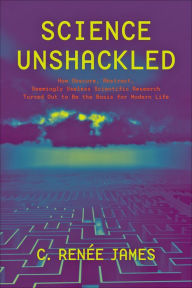 Title: Science Unshackled: How Obscure, Abstract, Seemingly Useless Scientific Research Turned Out to Be the Basis for Modern Life, Author: C. Rene James