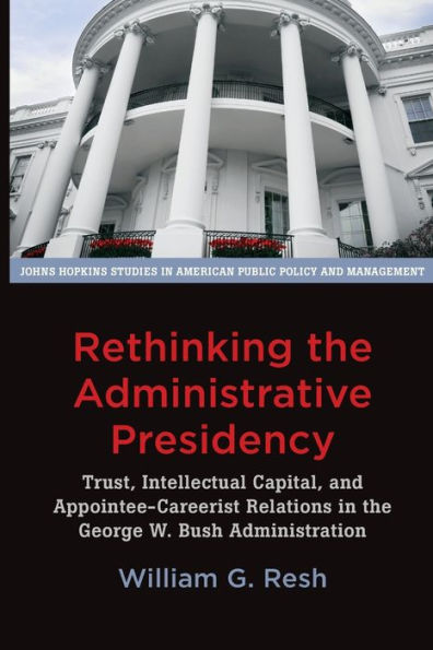 Rethinking the Administrative Presidency: Trust, Intellectual Capital, and Appointee-Careerist Relations George W. Bush Administration