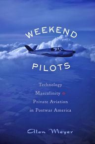 Title: Weekend Pilots: Technology, Masculinity, and Private Aviation in Postwar America, Author: Alan Meyer