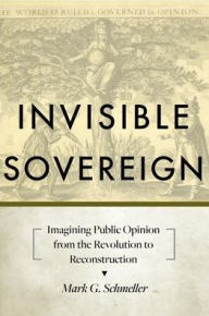 Title: Invisible Sovereign: Imagining Public Opinion from the Revolution to Reconstruction, Author: Mark G. Schmeller