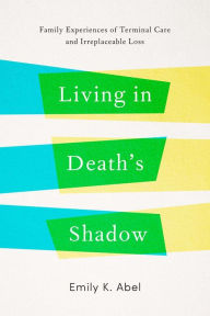 Title: Living in Death's Shadow: Family Experiences of Terminal Care and Irreplaceable Loss, Author: Emily K. Abel