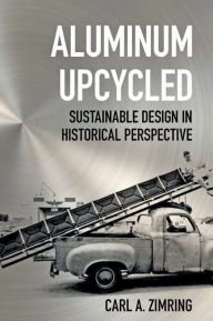 Title: Aluminum Upcycled: Sustainable Design in Historical Perspective, Author: Carl A. Zimring