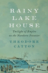 Title: Rainy Lake House: Twilight of Empire on the Northern Frontier, Author: Theodore Catton