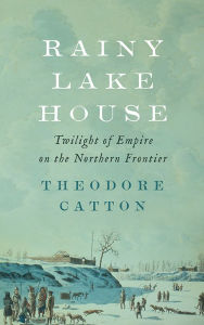 Title: Rainy Lake House: Twilight of Empire on the Northern Frontier, Author: Theodore Catton