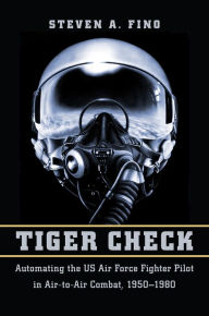 Title: Tiger Check: Automating the US Air Force Fighter Pilot in Air-to-Air Combat, 1950-1980, Author: Steven A. Fino