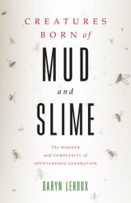 Title: Creatures Born of Mud and Slime: The Wonder and Complexity of Spontaneous Generation, Author: Daryn Lehoux