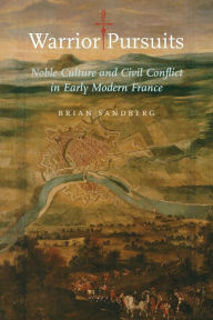 Title: Warrior Pursuits: Noble Culture and Civil Conflict in Early Modern France, Author: Brian Sandberg