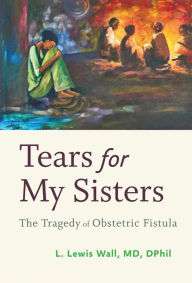Title: Tears for My Sisters: The Tragedy of Obstetric Fistula, Author: L. Lewis Wall