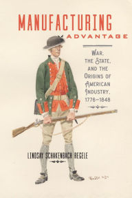 Title: Manufacturing Advantage: War, the State, and the Origins of American Industry, 1776-1848, Author: Lindsay Schakenbach Regele