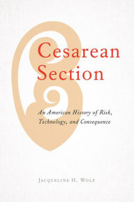 Title: Cesarean Section: An American History of Risk, Technology, and Consequence, Author: Jacqueline H. Wolf