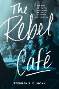 Title: The Rebel Café: Sex, Race, and Politics in Cold War America's Nightclub Underground, Author: Stephen R. Duncan