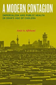 Title: A Modern Contagion: Imperialism and Public Health in Iran's Age of Cholera, Author: Amir A. Afkhami