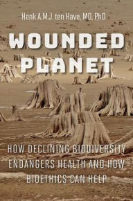 Title: Wounded Planet: How Declining Biodiversity Endangers Health and How Bioethics Can Help, Author: Henk A.M.J. ten Have