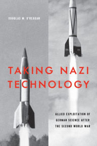 Title: Taking Nazi Technology: Allied Exploitation of German Science after the Second World War, Author: Douglas M. O'Reagan