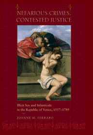 Title: Nefarious Crimes, Contested Justice: Illicit Sex and Infanticide in the Republic of Venice, 1557-1789, Author: Joanne M. Ferraro