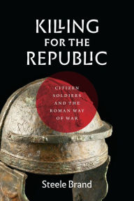 Title: Killing for the Republic: Citizen-Soldiers and the Roman Way of War, Author: Steele Brand