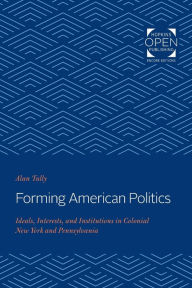 Title: Forming American Politics: Ideals, Interests, and Institutions in Colonial New York and Pennsylvania, Author: Alan Tully