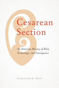 Title: Cesarean Section: An American History of Risk, Technology, and Consequence, Author: Jacqueline H. Wolf