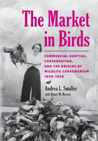 Title: The Market in Birds: Commercial Hunting, Conservation, and the Origins of Wildlife Consumerism, 1850-1920, Author: Andrea L. Smalley