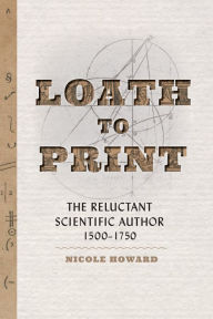 Title: Loath to Print: The Reluctant Scientific Author, 1500-1750, Author: Nicole Howard