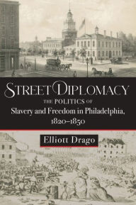 Title: Street Diplomacy: The Politics of Slavery and Freedom in Philadelphia, 1820-1850, Author: Elliott Drago