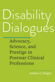 Title: Disability Dialogues: Advocacy, Science, and Prestige in Postwar Clinical Professions, Author: Andrew J. Hogan