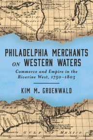 Title: Philadelphia Merchants on Western Waters: Commerce and Empire in the Riverine West, 1750-1803, Author: Kim M. Gruenwald
