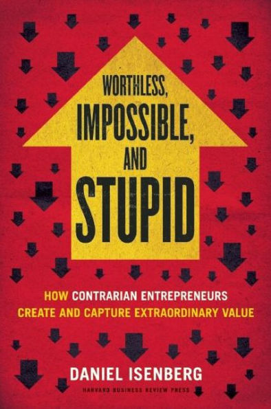 Worthless, Impossible and Stupid: How Contrarian Entrepreneurs Create and Capture Extraordinary Value