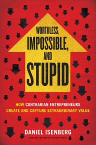 Title: Worthless, Impossible and Stupid: How Contrarian Entrepreneurs Create and Capture Extraordinary Value, Author: Isenberg